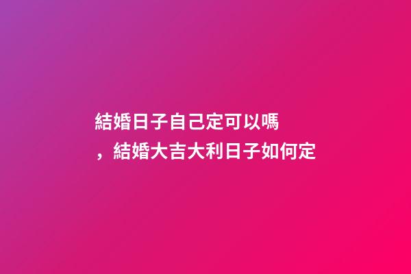 結婚日子自己定可以嗎，結婚大吉大利日子如何定